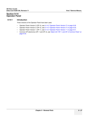 Page 723
GE HEALTHCARE
DIRECTION FC091194, REVISION 11    VIVID 7 SERVICE MANUAL 
Chapter 9 - Renewal Parts 9 - 27
Section 9-14
Operator Panel
9-14-1 Introduction
Three versions of the Operator Panel have been used;
• Operator Panel–Version 3 (OP–3), see  9-14-2 Operator Panel–Version 3 on page 9-28
• Operator Panel–Version 2 (OP–2), see  9-14-3 Operator Panel–Version 2 on page 9-30 .
• Operator Panel–Version 1 (OP–1), see  9-14-4 Operator Panel–Version 1 on page 9-31 .
• Common OP electronics (OP–1 and OP–2),...