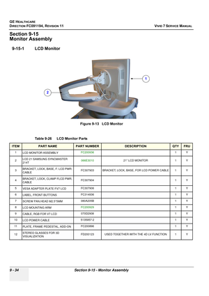 Page 730
GE HEALTHCARE
DIRECTION FC091194, REVISION 11    VIVID 7 SERVICE MANUAL 
9 - 34 Section 9-15 - Monitor Assembly
Section 9-15
Monitor Assembly
9-15-1 LCD Monitor
Figure 9-13   LCD Monitor
Table 9-26    LCD Monitor Parts 
ITEMPART NAMEPART NUMBERDESCRIPTIONQTYFRU
1 LCD MONITOR ASSEMBLY FC200936
1Y
2 LCD 21 SAMSUNG SYNCMASTER 
214T  066E3010
21” LCD MONITOR 1 Y
3 BRACKET, LOCK, BASE, F: LCD PWR: 
CABLE FC307903 BRACKET, LOCK, BASE, FOR LCD POWER CABLE 1 Y
4BRACKET, LOCK, CLAMP FLCD PWR. 
CABLEFC3079041Y...