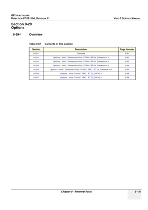 Page 787
GE HEALTHCARE
DIRECTION FC091194, REVISION 11    VIVID 7 SERVICE MANUAL 
Chapter 9 - Renewal Parts 9 - 91
Section 9-29
Options
9-29-1 Overview
Table 9-67    Contents in this section
SectionDescriptionPage Number
9-29-1 Overview 9-91
9-29-2 Options - Vivid 7 Dimension/Vivid 7 PRO - BT’08, Software v7.x 9-92
9-29-3 Options - Vivid 7 Dimension/Vivid 7 PRO - BT’06, Software v6.x 9-93
9-29-4Options - Vivid 7 Dimension/Vivid 7 PRO - BT’05, Software v5.x9-94
9-29-5Options - Vivid 7 Dimension/Vivid 7/Vivid 7...