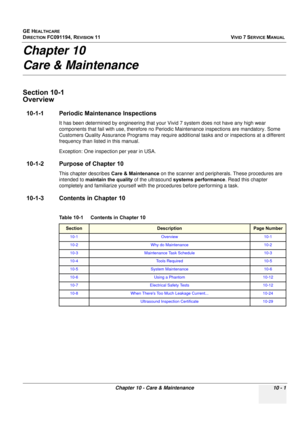 Page 819
GE HEALTHCARE
DIRECTION FC091194, REVISION 11    VIVID 7 SERVICE MANUAL 
Chapter 10 - Care & Maintenance 10 - 1
Chapter 10
Care & Maintenance
Section 10-1
Overview
10-1-1 Periodic Maintenance Inspections
It has been determined by engineering that your  Vivid 7 system does not have any high wear 
components that fail with use, therefore no Periodi c Maintenance inspections are mandatory. Some 
Customers Quality Assurance Programs may require add itional tasks and or inspections at a different 
frequency...