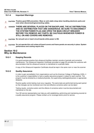 Page 820
GE HEALTHCARE
DIRECTION FC091194, REVISION 11    VIVID 7 SERVICE MANUAL 
10 - 2  - 
10-1-4 Important Warnings
    
Section 10-2
Why do Maintenance
10-2-1 Keeping Records
It is good business practice  that ultrasound facilities maintain records of  periodic and corrective 
maintenance. The Ultrasound Inspection Certificate  (provided on page 25) provides the customer with 
documentation that the ultrasound scanne r is maintained on a periodic basis.
A copy of the Ultrasound Inspection  Certificate should...