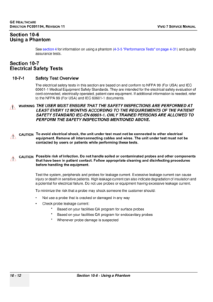 Page 830
GE HEALTHCARE
DIRECTION FC091194, REVISION 11    VIVID 7 SERVICE MANUAL 
10 - 12 Section 10-6 - Using a Phantom
Section 10-6
Using a Phantom
See  section 4  for information on using a phantom ( 4-3-5 Performance Tests on page 4-31 ) and quality 
assurance tests.
Section 10-7
Electrical Safety Tests
10-7-1 Safety Test Overview
The electrical safety tests in this section are ba sed on and conform to NFPA 99 (For USA) and IEC 
60601-1 Medical Equipment Safety Standards. They ar e intended for the...