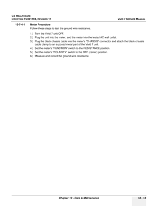 Page 833
GE HEALTHCARE
DIRECTION FC091194, REVISION 11    VIVID 7 SERVICE MANUAL 
Chapter 10 - Care & Maintenance 10 - 15
10-7-4-1 Meter Procedure Follow these steps to test the ground wire resistance.
1.) Turn the Vivid 7 unit OFF.
2.) Plug the unit into the meter, and the  meter into the tested AC wall outlet.
3.) Plug the black chassis cable in to the meters “CHASSIS” connecto r and attach the black chassis 
cable clamp to an exposed metal part of the Vivid 7 unit.
4.) Set the meters “FUNCTION” swit ch to the...