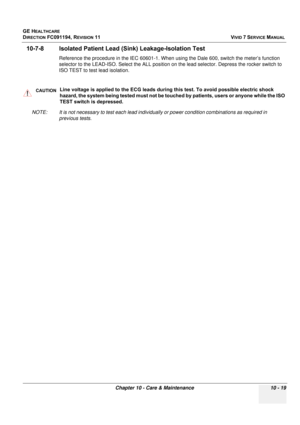 Page 837
GE HEALTHCARE
DIRECTION FC091194, REVISION 11    VIVID 7 SERVICE MANUAL 
Chapter 10 - Care & Maintenance 10 - 19
10-7-8 Isolated Patient Lead (S ink) Leakage-Isolation Test
Reference the procedure in the IEC 60601-1. When using the Dale 600, switch the meter’s function 
selector to the LEAD-ISO. Select the ALL position on  the lead selector. Depress the rocker switch to 
ISO TEST to test lead isolation.
NOTE: It is not necessary to test each lead individua lly or power condition combinations as required...