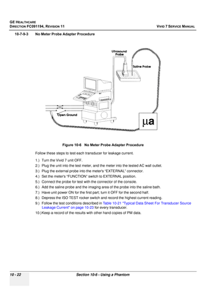 Page 840
GE HEALTHCARE
DIRECTION FC091194, REVISION 11    VIVID 7 SERVICE MANUAL 
10 - 22 Section 10-6 - Using a Phantom
10-7-9-3 No Meter Probe Adapter Procedure Follow these steps to test each transducer for leakage current.
1.) Turn the Vivid 7 unit OFF.
2.) Plug the unit into the test meter, and  the meter into the tested AC wall outlet.
3.) Plug the external probe into the meters “EXTERNAL” connector.
4.) Set the meters “FUNCTION”  switch to EXTERNAL position.
5.) Connect the probe for test with the...