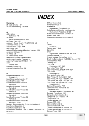 Page 849
GE HEALTHCARE
DIRECTION FC091194, REVISION 11    VIVID 7 SERVICE MANUAL 
Index Index - 1
Numerics
2D Mode Checks 4-32
4D Volume Rendering Test 4-55
A
Abbrevations
Definitions 9-3
AC Power Replacement Procedure 8-82
AC Power Parts 9-61
Accessory Boxes, Vivid 7 / Vivid 7 PRO 9-105
Acclimate Time 2-2, 3-2
Acoustic Noise Output 3-14
Add Printer 3-35
Adjust LCDs Contrast  and Backlight Intensity 3-34
Advanced Settings 3-51
AE Title 3-126
Air Filter Cleaning 10-10
Application Turnover Check List 4-82...