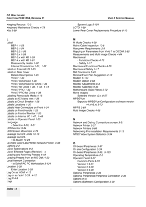 Page 852
GE HEALTHCARE
DIRECTION FC091194, REVISION 11    VIVID 7 SERVICE MANUAL 
Index - 4  - 
Keeping Records 10-2
Keyboard Mechanical Checks 4-78
Kits 9-99
L
Label
BEP-1 1-53
BEP-2 1-54
BEP-2.2 1-56
BEP-3.x 1-58
BEP-3.x with 4D 1-59
BEP-4.x with 4D 1-61
Disassembly Nester 1-62
Internal Connections 1-51, 1-52
Label on External I/O 1-25
Label on Rear Cover Details Descriptions 1-45
Vivid 7 1-30
Vivid 7 Dimension 1-28
Vivid 7 Dimension for China 1-34
Vivid 7 for China 1-38, 1-43 , 1-44
Vivid 7 PRO 1-32
Vivid 7...