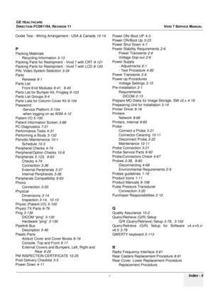 Page 853
GE HEALTHCARE
DIRECTION FC091194, REVISION 11    VIVID 7 SERVICE MANUAL 
 -  Index  -  5
Outlet Test - Wiring Arrangement - USA & Canada 10-14
P
Packing Materials
Recycling Information 3-13
Packing Parts for Reshipment - Vivid 7 with CRT 9-121
Packing Parts for Reshipment - Vivid 7 with LCD 9-120
PAL Video System Selection 3-34
Parts Renewal 9-1
Parts List Front-End Modules 9-41, 9-45
Parts List for Bumper Kit, Frogleg 9-103
Parts List Groups 9-4
Parts Lists for Column Cover Kit 9-104
Password -Service...