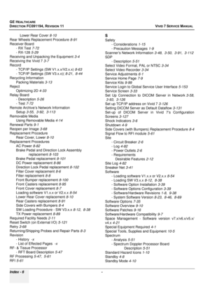 Page 854
GE HEALTHCARE
DIRECTION FC091194, REVISION 11    VIVID 7 SERVICE MANUAL 
Index - 6  - 
Lower Rear Cover 8-10
Rear Wheels Replacement Procedure 8-91
Receiver Board - RX Test 7-72
- RX-128 5-29
Receiving and Unpacking the Equipment 3-4
Receiving the Vivid 7 3-7
Record - TCP/IP Settings (SW V1.x.x/V2.x.x) 8-63
- TCP/IP Settings (SW V3.x.x)( 8-21, 8-44
Recycling Information Packing Materials 3-13
Reject Optimizing 2D 4-33
Relay Board - Description 5-26
- Test 7-72
Remote Archive’s Network Information Setup...