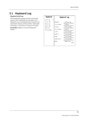 Page 109Service Menu21
Document no. M1187329-003
3.1 Keyboard Log
Keyboard Scroll Log
All the keyboard presses and the commands 
given by the ComWheel are recorded in the 
Keyboard Log. The keyboard log is saved in the 
permanent memory of th e monitor. The length 
of the log is 1150 events. The log is FIFO type.
Scroll Stat  enables to scroll the keyboard 
events. 