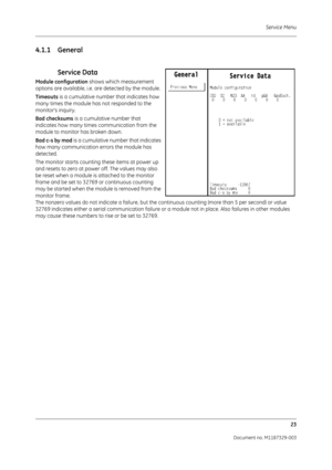 Page 111Service Menu23
Document no. M1187329-003
4.1.1 General
 
Service Data
Module configuration  shows which measurement 
options are available, i.e. are detected by the module.
Timeouts  is a cumulative number that indicates how 
many times the module has not responded to the 
monitors inquiry. 
Bad checksums  is a cumulative number that 
indicates how many times communication from the 
module to monitor has broken down.
Bad c-s by mod  is a cumulative number that indicates 
how many communication  errors...