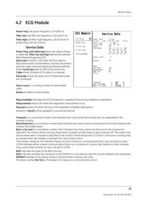 Page 113Service Menu25
Document no. M1187329-003
4.2 ECG Module
Power freq:  Set power frequency; 50 Hz/60 Hz.
Filter low
: Set filter low frequency; 0.05 Hz/0.5 Hz.
Filter high:  Set filter high frequency; 30 Hz (40 Hz if 
power freq is 60 Hz) /150 Hz.
Service Data
Power freq, and Cable type  show the values chosen 
or detected,  Filter low and high  defines the selected 
filter (Monitor/Diagnostic/ST).
Quick zero  module is ON when the ECG signal is 
beyond the scale, and therefore, is quickly returned to...