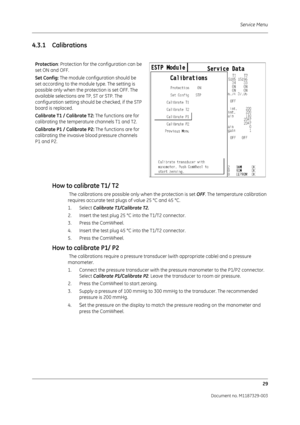 Page 117Service Menu29
Document no. M1187329-003
4.3.1 CalibrationsHow to calibrate T1/ T2
 The calibrations are possible only when the protection is set  OFF. The temperature calibration 
requires accurate test plugs of value 25 °C and 45 °C.
1. Select  Calibrate T1/Calibrate T2.
2. Insert the test plug 25  °C into the T1/T2 connector.
3. Press the ComWheel.
4. Insert the test plug 45  °C into the T1/T2 connector.
5. Press the ComWheel.
How to calibrate P1/ P2
 The calibrations require a pressure transducer...