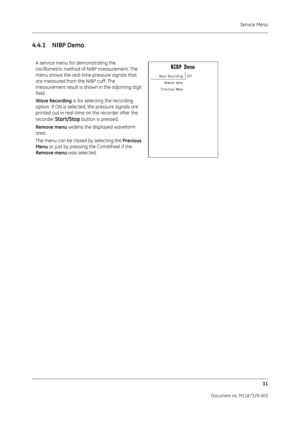 Page 119Service Menu31
Document no. M1187329-003
4.4.1 NIBP Demo
A service menu for demonstrating the 
oscillometric method of  NIBP measurement. The 
menu shows the real-time  pressure signals that 
are measured from the NIBP cuff. The 
measurement result is shown in the adjoining digit 
field.
Wave Recording  is for selecting the recording 
option. If ON is selected, the pressure signals are 
printed out in real-time on the recorder after the 
recorder 
Start/Stop button is pressed.
Remove menu widens the...