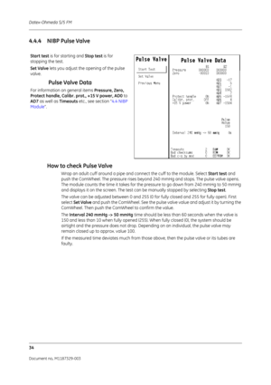 Page 122Datex-Ohmeda S/5 FM
34
Document no. M1187329-003
4.4.4 NIBP Pulse ValveHow to check Pulse Valve
Wrap an adult cuff around a pipe and connect the cuff to the module. Select  Start test and 
push the ComWheel. The pressure rises beyond 240 mmHg and stops. The pulse valve opens. 
The module counts the time it takes for the pressure to go down from 240 mmHg to 50 mmHg 
and displays it on the screen. The test can be manually stopped by selecting  Stop test.
The valve can be adjusted between 0 and 255 (0  for...