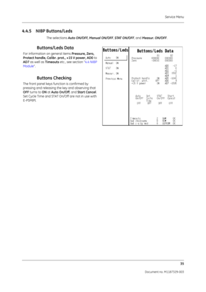 Page 123Service Menu35
Document no. M1187329-003
4.4.5 NIBP Buttons/Leds
The selections  Auto ON/OFF, Manual ON/OFF , STAT ON/OFF , and Measur. ON/OFF .
Buttons/Leds Data
For information on general items  Pressure, Zero, 
Protect handle, Calibr. prot., +15 V power, AD0  to 
AD7  as well as  Timeouts etc., see section “ 4.4 NIBP 
Module ”. 
Buttons Checking
The front panel keys function is confirmed by 
pressing and releasing the key and observing that 
OFF turns to  ON at Auto On/Off , and Start Cancel . 
Set...