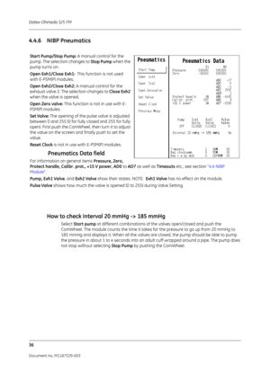 Page 124Datex-Ohmeda S/5 FM
36
Document no. M1187329-003
4.4.6 NIBP PneumaticsHow to check Interval 20 mmHg -> 185 mmHg 
Select Start pump  at different combinations of the valves open/closed and push the 
ComWheel. The module counts the time it takes for the pressure to go up from 20 mmHg to 
185 mmHg and displays it. When all the valves are closed, the pump should be able to pump 
the pressure in about 1 to 4 seconds into an adult cuff wrapped around a pipe. The pump does 
not stop without selecting  Stop Pump...