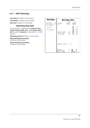 Page 125Service Menu37
Document no. M1187329-003
4.4.7 NIBP Watchdog
Test ADULT:  No effect on the module.
Test INFANT:  No effect on the module.
Stop Test: No effect on the module.
Watchdog Data field
For information on general items  Pressure, Zero, 
Protect handle, Calibr. prot., +15 V power, AD0  to 
AD7  as well as  Timeouts etc., see section “ 4.4 NIBP 
Module ”.
Watchdog Interval:  No effect on the module.
Adult watchdog time testing
No effect on the module.
Infant watchdog time testing
No effect on the...