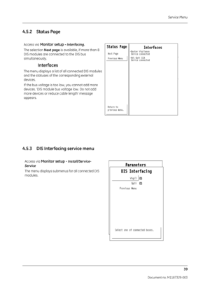 Page 127Service Menu39
Document no. M1187329-003
4.5.2 Status Page
4.5.3 DIS Interfacing service menu
Access via Monitor setup - Interfacing.
The selection  Next page is available, if more than 8 
DIS modules are connected to the DIS bus 
simultaneously.
Interfaces
The menu displays a list of all connected DIS modules 
and the statuses of the corresponding external 
devices.
If the bus voltage is too low, you cannot add more 
devices. ‘DIS module bus voltage low. Do not add 
more devices or reduce cable length’...