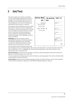 Page 129Service Menu41
Document no. M1187329-003
5 Set/Test
The power supply unit contains a watchdog 
circuitry, which needs refreshment at every 1.5 
seconds. If the refreshm ent did not occur, the 
watchdog circuitry will re set the main CPU. In 
normal operation, the main CPU refreshes the 
watchdog circuitry at every 0.2 seconds.
The purpose of the watchdog circuitry is to restart 
the monitor, if there was a serious malfunction. 
This feature is useful in two cases: when the main 
CPU is not able to contro...