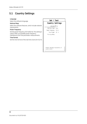 Page 130Datex-Ohmeda S/5 FM
42
Document no. M1187329-003
5.1 Country Settings
Language
Select the software language.
National Reqs
Select the software features, which include national 
requirements.
Power Frequency
Set the power frequency (50 Hz/60 Hz). This setting is 
used to filter out possible power frequency 
interference from the parameter measurements.
Time format
Set the time format of the real time clock (24 h/12 h). 