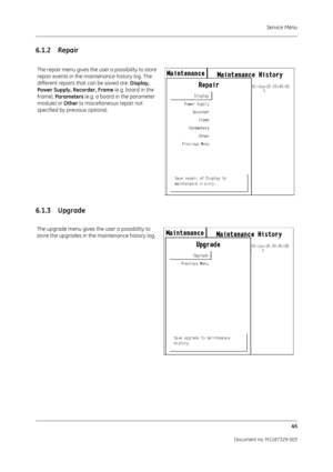 Page 133Service Menu45
Document no. M1187329-003
6.1.2 Repair
6.1.3 Upgrade
The repair menu gives the us er a possibility to store 
repair events in the maintenance history log. The 
different repairs that can be saved are:  Display, 
Power Supply, Recorder, Frame  (e.g. board in the 
frame),  Parameters  (e.g. a board in the parameter 
module) or  Other (a miscellaneous repair not 
specified by previous options).
The upgrade menu gives th e user a possibility to 
store the upgrades in the maintenance history log. 