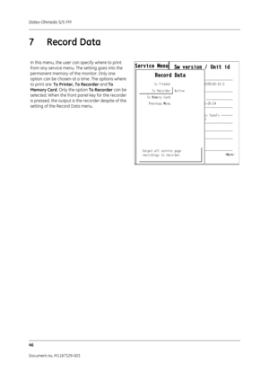 Page 134Datex-Ohmeda S/5 FM
46
Document no. M1187329-003
7Record Data
In this menu, the user can specify where to print 
from any service menu. The setting goes into the 
permanent memory of the monitor. Only one 
option can be chosen at a time. The options where 
to print are: To Printer, To Recorder  and To 
Memory Card . Only the option  To Recorder can be 
selected. When the front panel key for the recorder 
is pressed, the output is the recorder despite of the 
setting of the Record Data menu. 