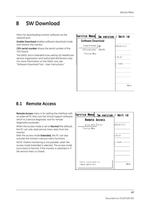 Page 135Service Menu47
Document no. M1187329-003
8SW Download
8.1 Remote Access
Menu for downloading monitor software via the 
network port.
Enable Download  enables software download mode 
and restarts the monitor.
CPU serial number  shows the serial number of the 
CPU board.
The SWDL tool is intended to be used by GE Healthcare 
service organization and authorized distributors only. 
For more information on  the SWDL tool, see
“Software Download Tool - User Instructions.”
Remote Access menu is for setting the...