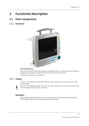 Page 147Frame for FM 5
Document no. M1187335-004
2 Functional description
2.1 Main components
2.1.1 Keyboards
User interface parts
Vertical and Horizontal Membrane keypad cont aining 20 keys. The keypads are foil membrane 
keypads. The keypads are connected to the UPI section of the CPU board. 
ComWheel is used for menu selection.
2.1.2 Display
The 10.4” LCD display with SVGA 800 x 600 reso lution has bright long live lamps and a wide 
viewing angle. 
NOTE: The LCD display backlight circuit runs on a  high...