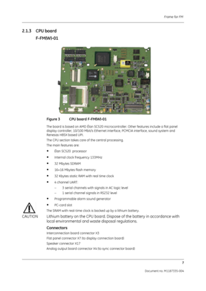 Page 149Frame for FM 7
Document no. M1187335-004
2.1.3 CPU boardF-FM(W)-01
Figure 3 CPU board F-FM(W)-01
The board is based on AMD Élan SC520 microcontroller. Other features include a flat panel 
display controller, 10/100 Mbit/s Ethernet interface, PCMCIA interface, sound system and 
Renesas H8SX based UPI.
The CPU section takes care of the central processing.
The main features are:
•Élan SC520  processor
•Internal clock frequency 133MHz
•32 Mbytes SDRAM
•16+16 Mbytes flash memory
•32 Kbytes static RAM with...