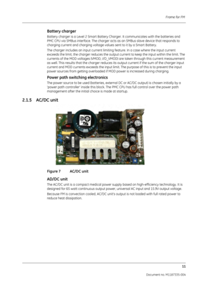 Page 153Frame for FM 11
Document no. M1187335-004
Battery charger
Battery charger is a Level 2 Smart Battery Charger. It communicates with the batteries and 
PMC CPU via SMBus interface. The charger acts as an SMBus slave device that responds to 
charging current and charging voltage values sent to it by a Smart Battery. 
The charger includes an input current limiting feature. In a case where the input current 
exceeds the limit, the charger reduces the output  current to keep the input within the limit. The...