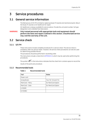 Page 163Frame for FM 21
Document no. M1187335-004
3 Service procedures
3.1 General service information
The field service of S/5 FM is limited to replacin g faulty PC boards and mechanical parts. Return 
the faulty PC boards to GE Healthcare for repair.
GE Healthcare is always available for service  advice. Provide the unit serial number, full type 
designation and a detailed fault description. 
WARNING Only trained personnel with appropri ate tools and equipment should 
perform the tests and repair s outlined in...