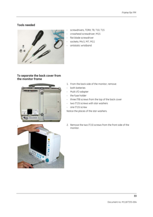 Page 175Frame for FM 33
Document no. M1187335-004
Tools needed
- screwdrivers, TORX; T8, T10, T15
- crosshead screwdriver; M15
- flat blade screwdriver
- sockets; M4.5, M7, M11
- antistatic wristband
To separate the back cover from 
the monitor frame
1. From the back side of the monitor, remove:
- both batteries 
- Multi I/O adapter
- the fuse holder
- three (T8) screws from the top of the back cover
- two (T15) screws with star washers
- one (T15) screw
Notice the places of the star washers. 
2. Remove the two...