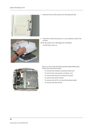 Page 176Datex-Ohmeda S/5 FM
34
Document no. M1187335-004
3. Remove the two (T8) screws from the datacard slot. 
4. Place the monitor face down on a non-adrasive, static-free surface.
NOTE: Be careful not to damage the ComWheel.
- Lift the back cover up.
Now you can access the following field replaceable parts. 
Follow the instructions below:
-“To remove the networ k connector board unit”
- “To remove the main power connector unit”
- “To remove the Multi I/0 connector (25 pins)”
- “To remove the DC/DC board”
-...