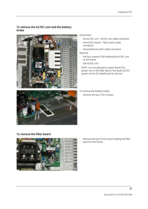 Page 179Frame for FM 37
Document no. M1187335-004
To remove the AC/DC  unit and the battery 
brake
Disconnect:
- the AC/DC unit - DC/DC unit cable connector
- the AC/DC board - Filter board cable 
connector
- the protective earth cable connector
Remove:
- the four screws (T10) holding the AC/DC unit  to the frame
- the AC/DC unit
NOTE: It is not allowed to repair the AC/DC 
power unit in the field. Return the faulty AC/DC 
power unit to GE Healthcare for service.
To remove the battery brake:
- remove the two...