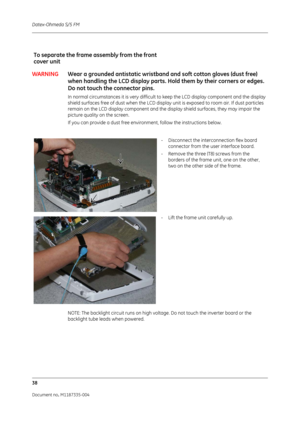 Page 180Datex-Ohmeda S/5 FM
38
Document no. M1187335-004
WARNINGWear a grounded antistatic wristban d and soft cotton gloves (dust free) 
when handling the LCD display parts. Hold  them by their corners or edges. 
Do not touch the connector pins.
In normal circumstances it is very difficult  to keep the LCD display component and the display 
shield surfaces free of dust when the LCD display  unit is exposed to room air. If dust particles 
remain on the LCD display component and the display shield surfaces, they...