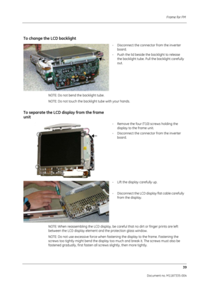 Page 181Frame for FM 39
Document no. M1187335-004
To change the LCD backlight
- Disconnect the connector from the inverter board.
- Push the lid beside the backlight to release  the backlight tube. Pull the backlight carefully 
out.
NOTE: Do not bend the backlight tube.
NOTE: Do not touch the backlight tube with your hands.
To separate the LCD display from the frame 
unit
- Remove the four (T10) screws holding the  display to the frame unit.
- Disconnect the connector from the inverter  board.
- Lift the display...