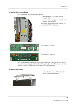 Page 183Frame for FM 41
Document no. M1187335-004
To remove the  inverter board
NOTE: The inverter board is sensitive to bending.
- Remove the two (T10) screws and the insulator plate.
- Disconnect the backlight  connector(s) and the 
inverter cable connector. 
NOTE: When reassembling make sure that the 
connectors are fastened properly.
Inverter Board F-FM(W)-01
Inverter Board F-FM(W)-00
NOTE:  When replacing the Inverter board, fasten the inverter screws gently, using only as 
much force as necessary to fasten...