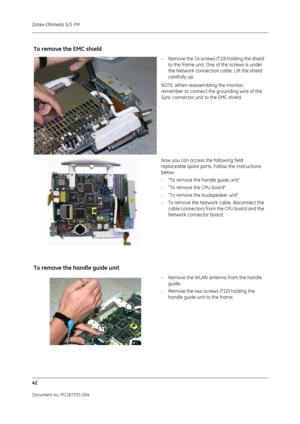 Page 184Datex-Ohmeda S/5 FM
42
Document no. M1187335-004
To remove the EMC shield
- Remove the 14 screws (T10) holding the shield to the frame unit. One of the screws is under 
the Network connection cable. Lift the shield 
carefully up.
NOTE: When reassembling the monitor, 
remember to connect the grounding wire of the 
Sync connector unit to the EMC shield. 
Now you can access the following field 
replaceable spare parts. Follow the instructions 
below:
- “To remove the handle guide unit”
- “To remove the CPU...