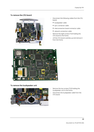 Page 185Frame for FM 43
Document no. M1187335-004
To remove the CPU board
- Disconnect the following cables from the CPU board:
•  loudspeaker cable
•  Sync connector cable 
•  interconnection board connector cable
•  network connection cable 
- Remove the eight screws (T10) holding the  CPU board to the frame.
- Lift the CPU board carefully up and remove it  from the frame.
To remove the  loudspeaker unit
- Remove the two screws (T10) holding the 
loudspeaker unit to the frame.
- Disconnect the loudspeaker...