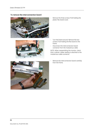 Page 186Datex-Ohmeda S/5 FM
44
Document no. M1187335-004
To remove the interconnection board
- Remove the three screws (T10) holding the plastic flex board cover.
- Turn the frame around. Remove the two  screws (T10) holding the flex board to the 
frame.
- Disconnect the interconnection board  connector from the module bus cable.
NOTE: When reassembling the monitor, check 
that a cellular rubber sealing is attached to the 
module bus cable connector.
- Remove the interconnection board carefully  from the frame. 