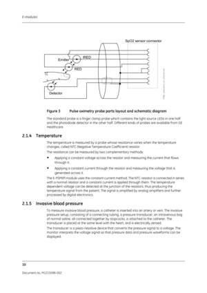 Page 216E-modules
10
Document no. M1215098-002
 
Figure 3 Pulse oximetry probe parts layout and schematic diagram
The standard probe is a finger clamp probe which contains the light source LEDs in one half 
and the photodiode detector in the other half. Different kinds of probes are available from GE 
Healthcare.
2.1.4 Temperature
The temperature is measured by a probe whose resistance varies when the temperature 
changes, called NTC (Negative Temperature Coefficient) resistor.
The resistance can be measured by...