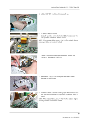 Page 243Patient Side Module, E-PSM, E-PSMP (Rev. 01) 37
Document no. M1215098-002
5. Lift the NIBP-STP insulator plate carefully up. 
6. To remove the STP board
- Carefully open the connector lock and then disconnect the  STP input flex cable from the STP board.
NOTE: When reassembling, ensure that the flex cable is aligned 
properly and the connector is locked.
- Lift the STP board a little to disconnect the module bus  connector. Remove the STP board.
7. Remove the STP-ECG insulator plate. Be careful not to...