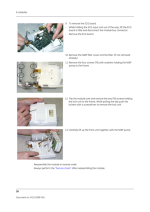 Page 244E-modules
38
Document no. M1215098-002
Reassemble the module in reverse order.
Always perform the  “Service check” after reassembling the module.
9. To remove the ECG board
- While holding the ECG input unit out of the way, lift the ECG 
board a little and disconnect the module bus connector.
- Remove the ECG board.
10. Remove the NIBP filter cover and the filter. (If not removed  already.)
11. Remove the four screws (T6)  with washers holding the NIBP 
pump to the frame.
12.  Flip the module over and...