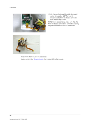 Page 246E-modules
40
Document no. M1215098-002
17. Lift the manifold carefully aside. Be careful 
not to damage the NIBP flex board. 
Disconnect the NIBP flex board connector 
from the STP input board.
NOTE: When reassembling, make sure that the 
NIBP flex board connecto r is connected properly 
(all pins connected) to the STP input board.
Reassemble the module  in reverse order.
Always perform the  “Service check” after reassembling the module.
  