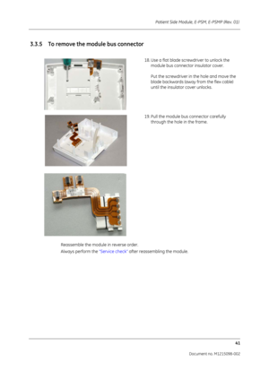 Page 247Patient Side Module, E-PSM, E-PSMP (Rev. 01) 41
Document no. M1215098-002
Reassemble the module in reverse order. 
Always perform the  “Service check” after reassembling the module.
3.3.5 To remove the module bus connector
18. Use a flat blade screwdriver to unlock the 
module bus connecto r insulator cover. 
Put the screwdriver in the hole and move the 
blade backwards (away from the flex cable) 
until the insulato r cover unlocks.
19. Pull the module bus connector carefully  through the hole in the...