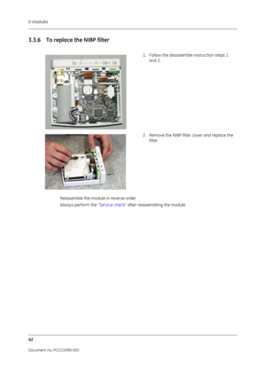 Page 248E-modules
42
Document no. M1215098-002
3.3.6 To replace the NIBP filter
Reassemble the module in reverse order.
Always perform the  “Service check” after reassembling the module.1. Follow the disassemble instruction steps 1 
and 2.
2. Remove the NIBP filter cover and replace the  filter. 