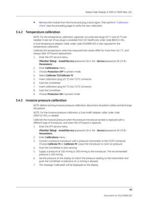 Page 251Patient Side Module, E-PSM, E-PSMP (Rev. 01) 45
Document no. M1215098-002
•Remove the module from the frame and plug it back again. Then perform  “Calibration 
check”  (see the preceding page) to verify the new calibration.
3.4.2 Temperature calibration
NOTE: For the temperature calibration, separate, accurate test plugs (25 °C and 45 °C) are 
needed. A test set of two plugs is available from GE Healthcare, order code 884515-HEL. 
A Dual temperature adapter cable, order code 2016998-001 is also required...