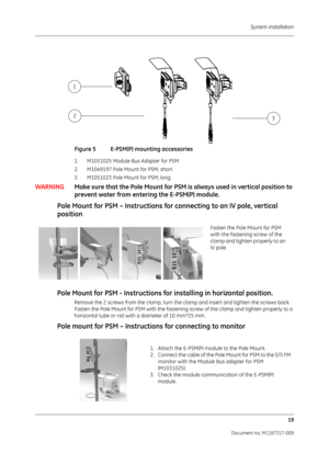 Page 27 System installation19
Document no. M1187317-009
Figure 5 E-PSM(P) mounting accessories
1. M1051025 Module Bus Adapter for PSM
2. M1049197 Pole Mount for PSM, short
3. M1051023 Pole Mount for PSM, long
WARNINGMake sure that the Pole Mo unt for PSM is always used in vertical position to 
prevent water from enteri ng the E-PSM(P) module.
Pole Mount for PSM – Instructions for  connecting to an IV pole, vertical 
position
Pole Mount for PSM - Instructions fo r installing in horizontal position.
Remove the 2...