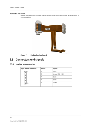 Page 280Datex-Ohmeda S/5 FM
10
Document no. M1187338-003
Module Bus Flex boardModule Bus Flex board connects the CPU board  of the miniC unit and the recorder board to 
the module bus.
Figure 7 Module bus flex board
2.3 Connectors and signals
2.3.1 Module bus connector 
      
5 pin female connector Pin No. Signal
1GND
2Vmod 13.8 - 16 V
3Data +
4Data -
5Shield 